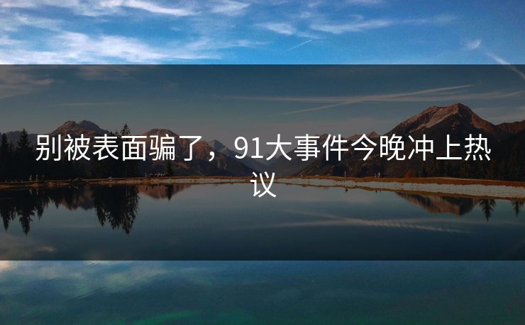 别被表面骗了,91大事件今晚冲上热议