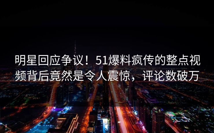明星回应争议！51爆料疯传的整点视频背后竟然是令人震惊，评论数破万