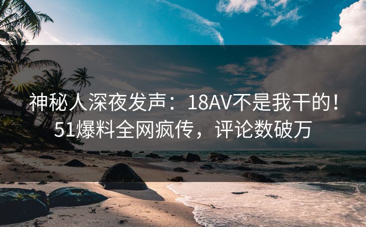 神秘人深夜发声：18AV不是我干的！51爆料全网疯传，评论数破万
