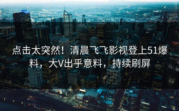 点击太突然！清晨飞飞影视登上51爆料，大V出乎意料，持续刷屏