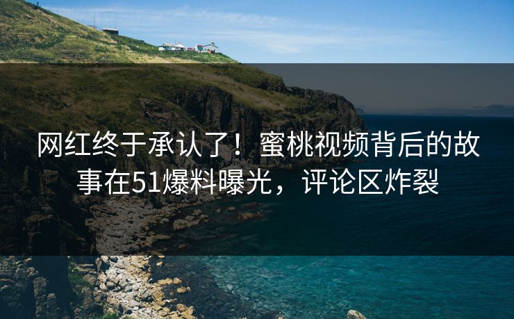 网红终于承认了！蜜桃视频背后的故事在51爆料曝光，评论区炸裂
