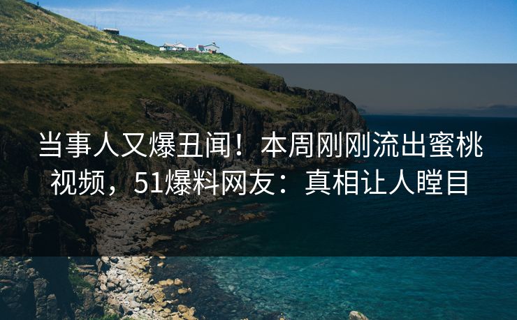 当事人又爆丑闻！本周刚刚流出蜜桃视频，51爆料网友：真相让人瞠目
