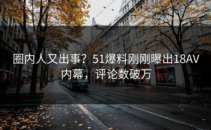 圈内人又出事？51爆料刚刚曝出18AV内幕，评论数破万