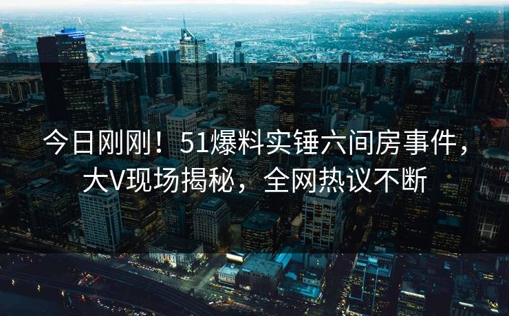 今日刚刚！51爆料实锤六间房事件，大V现场揭秘，全网热议不断