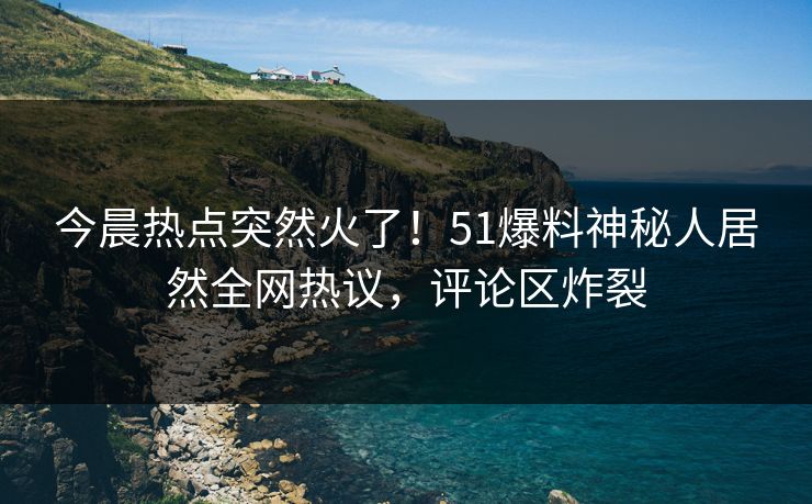 今晨热点突然火了！51爆料神秘人居然全网热议，评论区炸裂