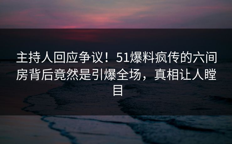 主持人回应争议！51爆料疯传的六间房背后竟然是引爆全场，真相让人瞠目