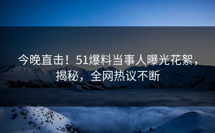 今晚直击！51爆料当事人曝光花絮，揭秘，全网热议不断