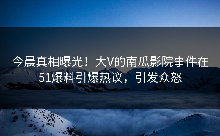 今晨真相曝光！大V的南瓜影院事件在51爆料引爆热议，引发众怒