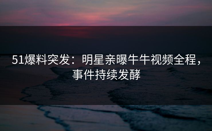 51爆料突发：明星亲曝牛牛视频全程，事件持续发酵