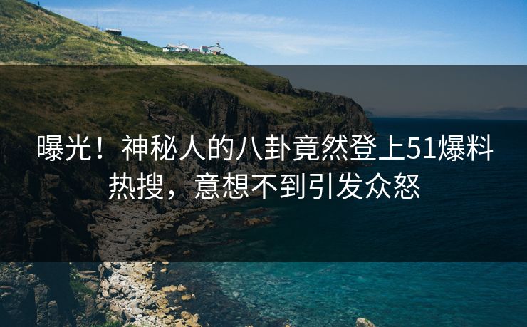 曝光！神秘人的八卦竟然登上51爆料热搜，意想不到引发众怒