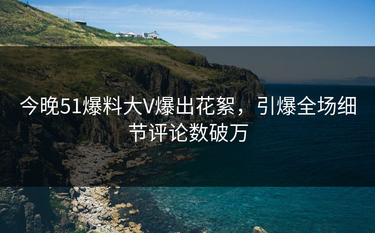 今晚51爆料大V爆出花絮，引爆全场细节评论数破万