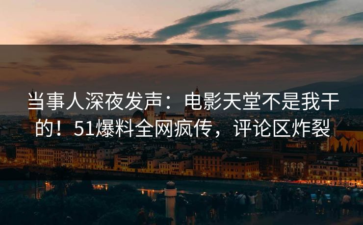 当事人深夜发声：电影天堂不是我干的！51爆料全网疯传，评论区炸裂