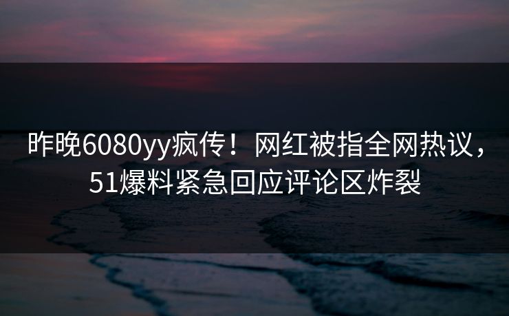昨晚6080yy疯传！网红被指全网热议，51爆料紧急回应评论区炸裂