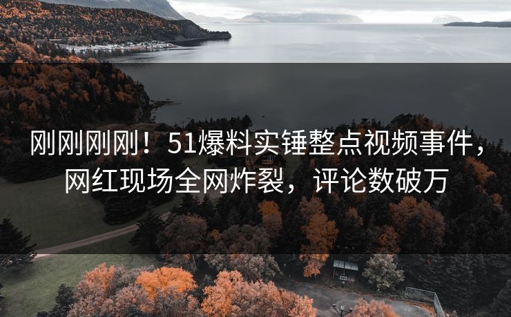 刚刚刚刚！51爆料实锤整点视频事件，网红现场全网炸裂，评论数破万