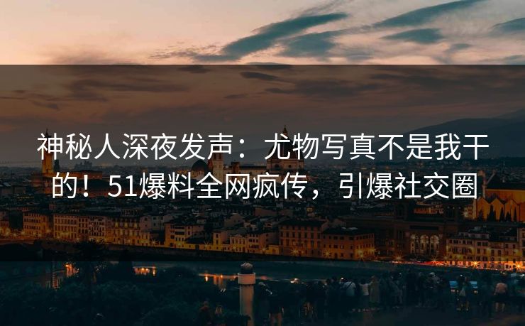 神秘人深夜发声：尤物写真不是我干的！51爆料全网疯传，引爆社交圈