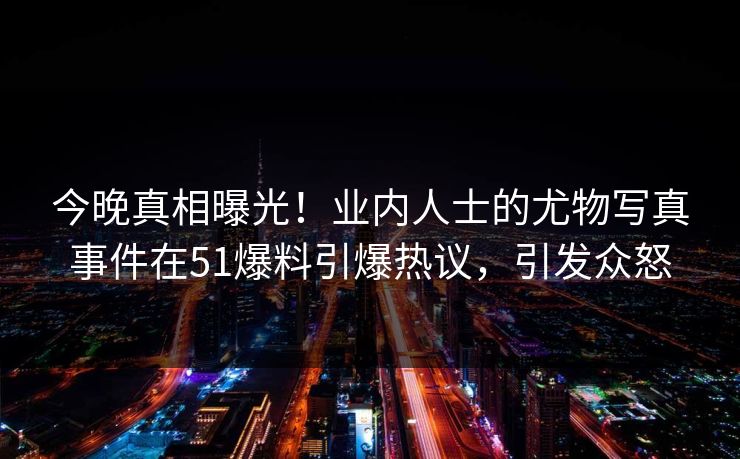 今晚真相曝光！业内人士的尤物写真事件在51爆料引爆热议，引发众怒