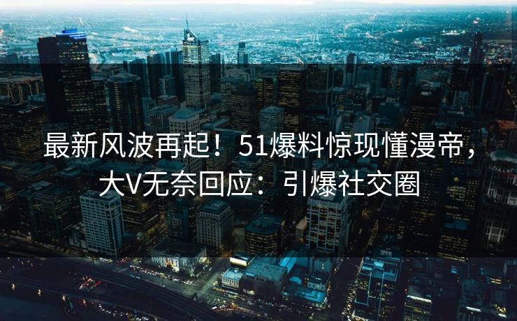 最新风波再起！51爆料惊现懂漫帝，大V无奈回应：引爆社交圈