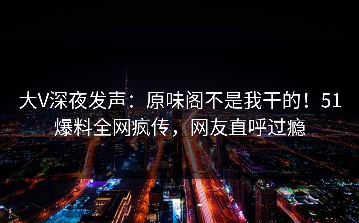 大V深夜发声：原味阁不是我干的！51爆料全网疯传，网友直呼过瘾