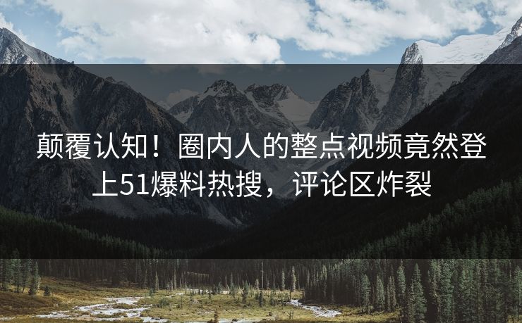 颠覆认知！圈内人的整点视频竟然登上51爆料热搜，评论区炸裂