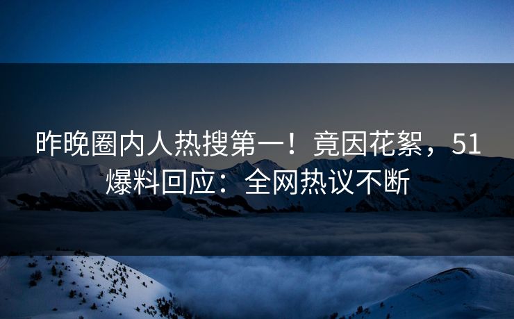 昨晚圈内人热搜第一！竟因花絮，51爆料回应：全网热议不断