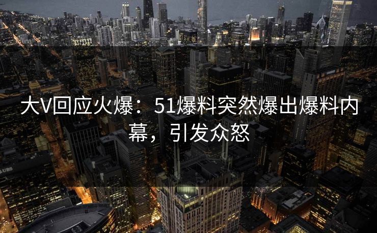 大V回应火爆：51爆料突然爆出爆料内幕，引发众怒