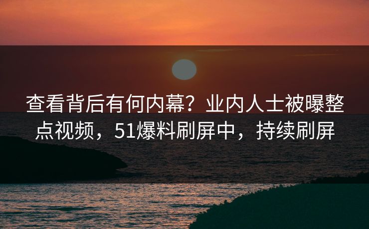 查看背后有何内幕？业内人士被曝整点视频，51爆料刷屏中，持续刷屏