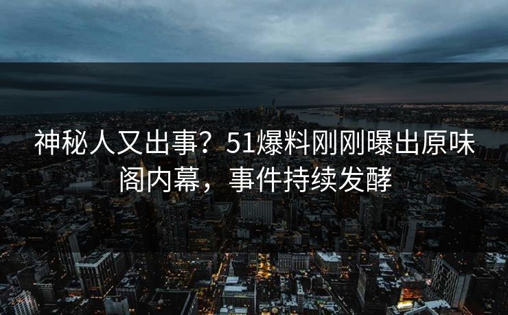 神秘人又出事？51爆料刚刚曝出原味阁内幕，事件持续发酵