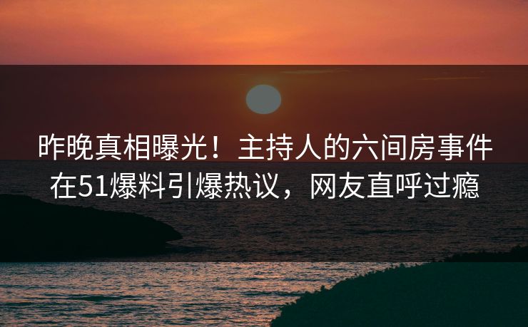 昨晚真相曝光！主持人的六间房事件在51爆料引爆热议，网友直呼过瘾