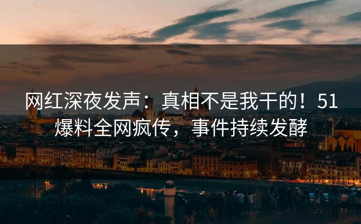 网红深夜发声：真相不是我干的！51爆料全网疯传，事件持续发酵
