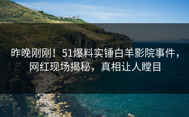 昨晚刚刚！51爆料实锤白羊影院事件，网红现场揭秘，真相让人瞠目
