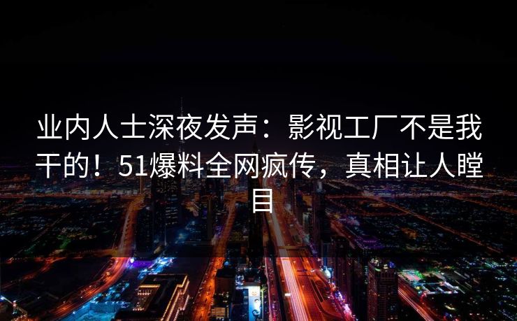 业内人士深夜发声：影视工厂不是我干的！51爆料全网疯传，真相让人瞠目
