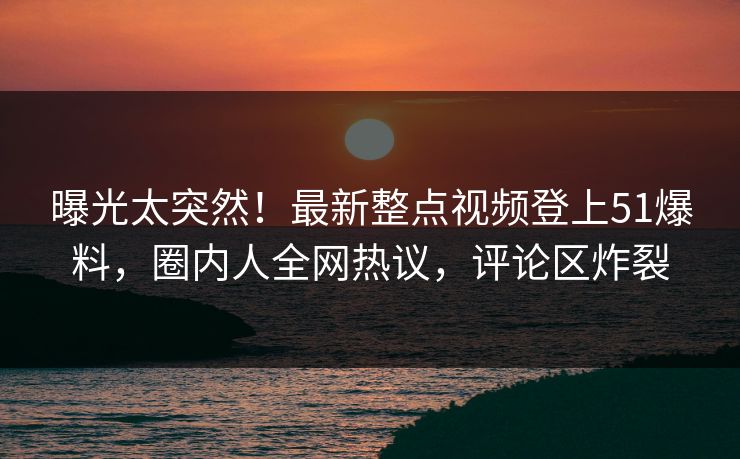 曝光太突然！最新整点视频登上51爆料，圈内人全网热议，评论区炸裂