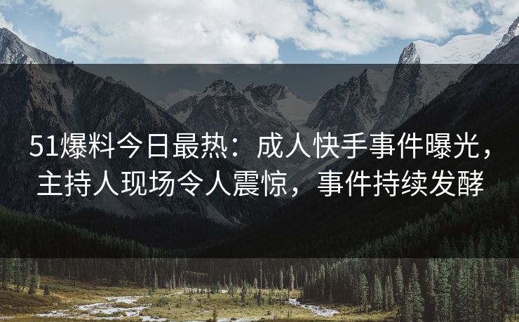 51爆料今日最热：成人快手事件曝光，主持人现场令人震惊，事件持续发酵