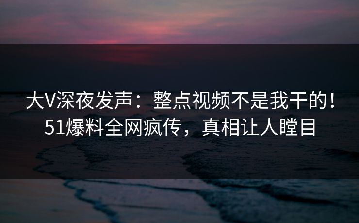 大V深夜发声：整点视频不是我干的！51爆料全网疯传，真相让人瞠目
