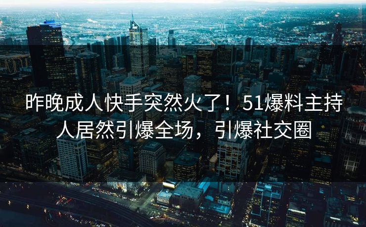 昨晚成人快手突然火了！51爆料主持人居然引爆全场，引爆社交圈