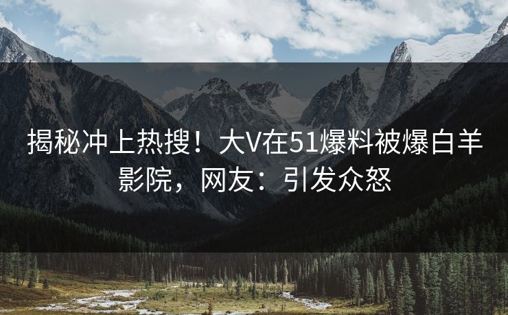 揭秘冲上热搜！大V在51爆料被爆白羊影院，网友：引发众怒