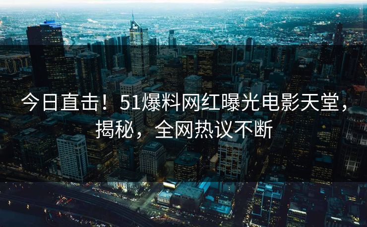 今日直击！51爆料网红曝光电影天堂，揭秘，全网热议不断