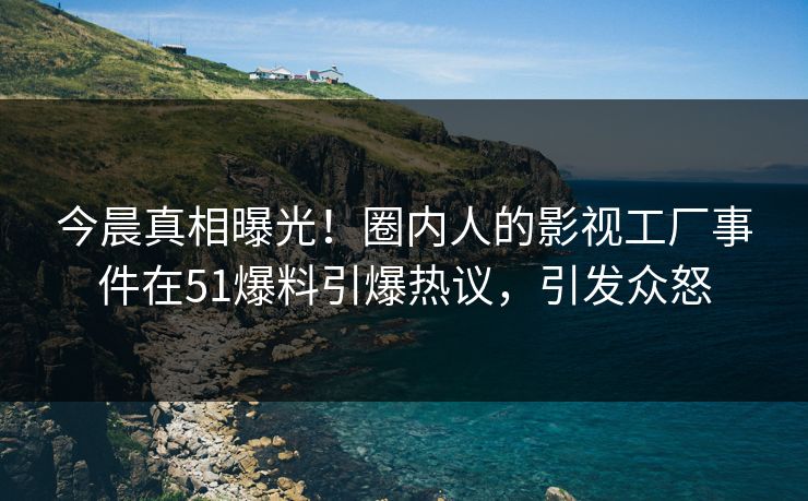 今晨真相曝光！圈内人的影视工厂事件在51爆料引爆热议，引发众怒