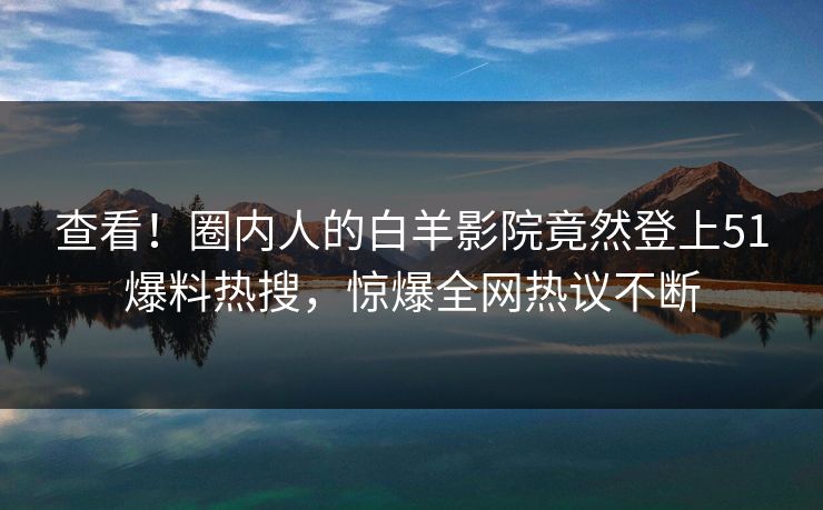 查看！圈内人的白羊影院竟然登上51爆料热搜，惊爆全网热议不断