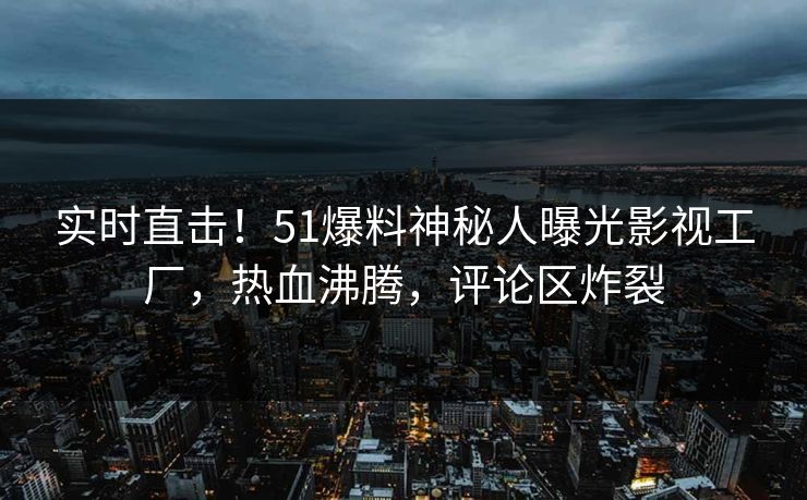 实时直击！51爆料神秘人曝光影视工厂，热血沸腾，评论区炸裂