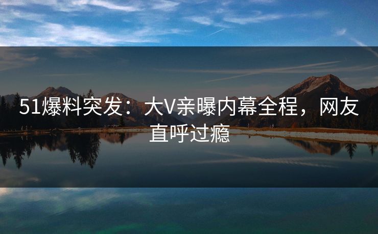 51爆料突发：大V亲曝内幕全程，网友直呼过瘾