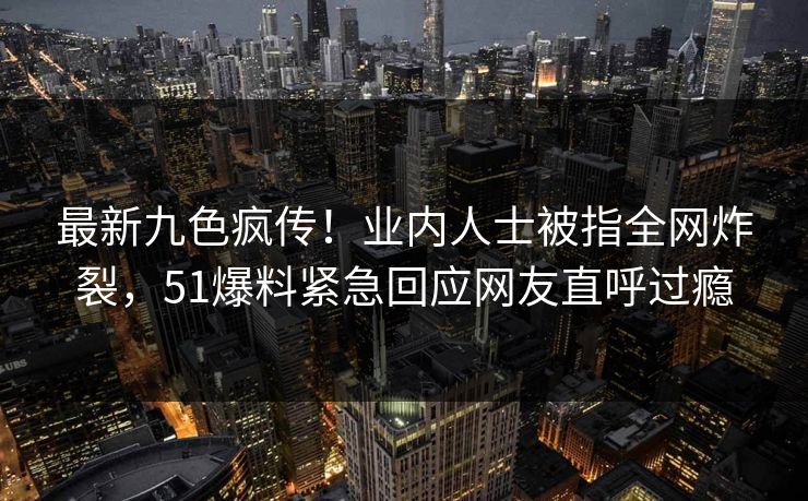 最新九色疯传！业内人士被指全网炸裂，51爆料紧急回应网友直呼过瘾