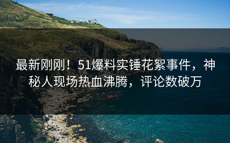 最新刚刚！51爆料实锤花絮事件，神秘人现场热血沸腾，评论数破万