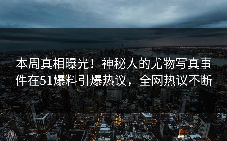 本周真相曝光！神秘人的尤物写真事件在51爆料引爆热议，全网热议不断
