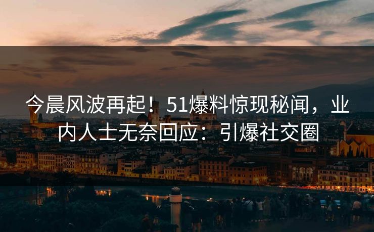今晨风波再起！51爆料惊现秘闻，业内人士无奈回应：引爆社交圈
