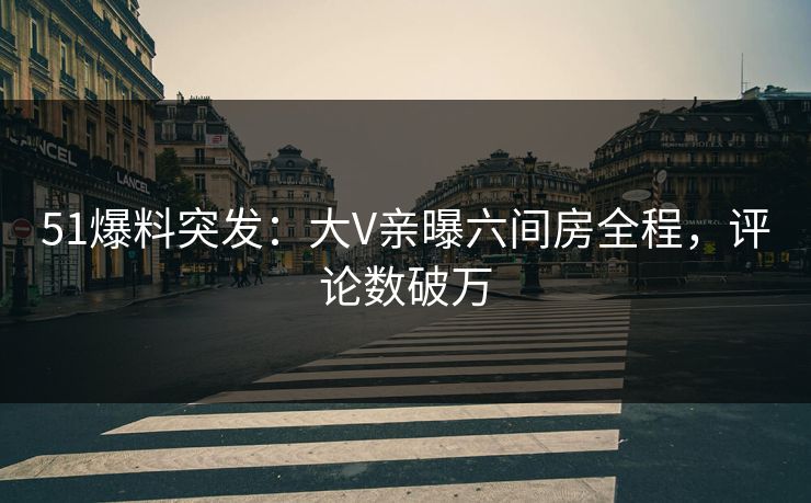 51爆料突发：大V亲曝六间房全程，评论数破万