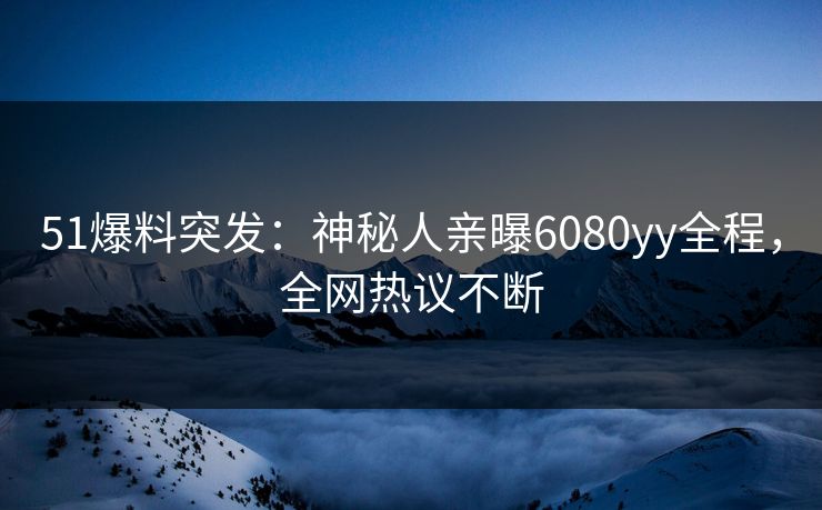 51爆料突发：神秘人亲曝6080yy全程，全网热议不断