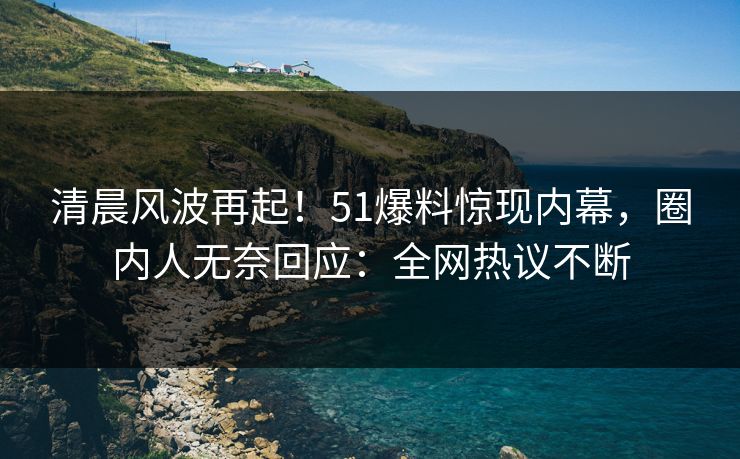 清晨风波再起！51爆料惊现内幕，圈内人无奈回应：全网热议不断