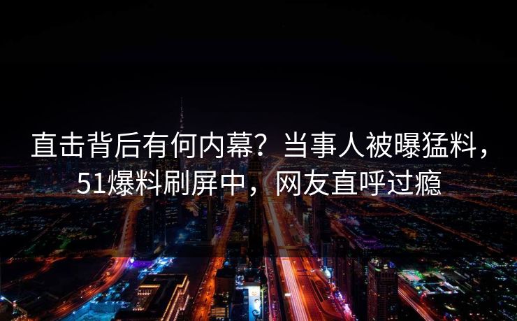 直击背后有何内幕？当事人被曝猛料，51爆料刷屏中，网友直呼过瘾