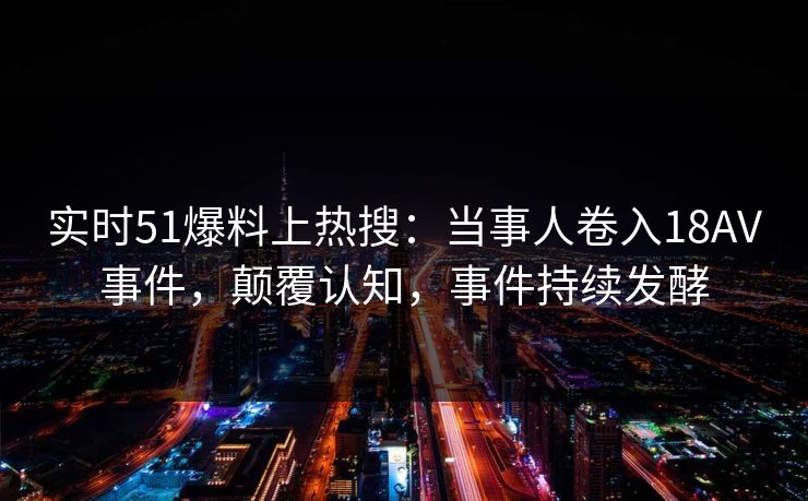 实时51爆料上热搜：当事人卷入18AV事件，颠覆认知，事件持续发酵